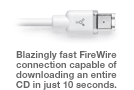 Blazingly fast FireWire connection capable of downloading an entire CD in just 10 seconds.